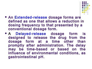  An Extended-release dosage forms are
defined as one that allows a reduction in
dosing frequency to that presented by a
conventional dosage form.
 A Delayed-release dosage form is
designed to release the drug from the
dosage form at a time other than
promptly after administration. The delay
may be time-based or based on the
influence of environmental conditions, as
gastrointestinal pH.
 