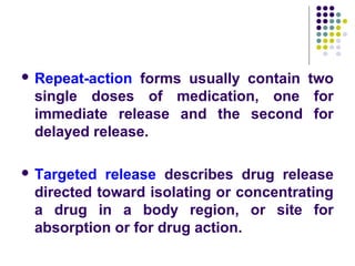  Repeat-action forms usually contain two
single doses of medication, one for
immediate release and the second for
delayed release.
 Targeted release describes drug release
directed toward isolating or concentrating
a drug in a body region, or site for
absorption or for drug action.
 