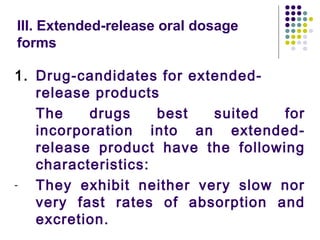 III. Extended-release oral dosage
forms
1. Drug-candidates for extended-
release products
The drugs best suited for
incorporation into an extended-
release product have the following
characteristics:
- They exhibit neither very slow nor
very fast rates of absorption and
excretion.
 