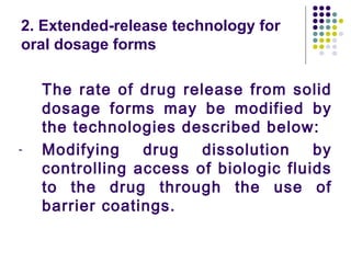 The rate of drug release from solid
dosage forms may be modified by
the technologies described below:
- Modifying drug dissolution by
controlling access of biologic fluids
to the drug through the use of
barrier coatings.
2. Extended-release technology for
oral dosage forms
 