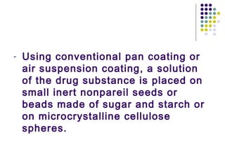 - Using conventional pan coating or
air suspension coating, a solution
of the drug substance is placed on
small inert nonpareil seeds or
beads made of sugar and starch or
on microcrystalline cellulose
spheres.
 