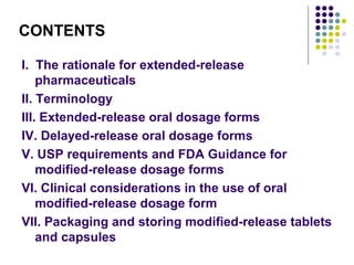 CONTENTS
I. The rationale for extended-release
pharmaceuticals
II. Terminology
III. Extended-release oral dosage forms
IV. Delayed-release oral dosage forms
V. USP requirements and FDA Guidance for
modified-release dosage forms
VI. Clinical considerations in the use of oral
modified-release dosage form
VII. Packaging and storing modified-release tablets
and capsules
 