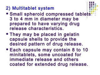 2) Multitablet system
 Small spheroid compressed tablets
3 to 4 mm in diameter may be
prepared to have varying drug
release characteristics.
 They may be placed in gelatin
capsule shells to provide the
desired pattern of drug release.
 Each capsule may contain 8 to 10
minitablets, some uncoated for
immediate release and others
coated for extended drug release.
 
