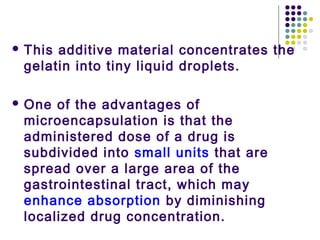  This additive material concentrates the
gelatin into tiny liquid droplets.
 One of the advantages of
microencapsulation is that the
administered dose of a drug is
subdivided into small units that are
spread over a large area of the
gastrointestinal tract, which may
enhance absorption by diminishing
localized drug concentration.
 