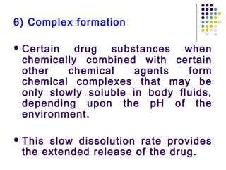 6) Complex formation
 Certain drug substances when
chemically combined with certain
other chemical agents form
chemical complexes that may be
only slowly soluble in body fluids,
depending upon the pH of the
environment.
 This slow dissolution rate provides
the extended release of the drug.
 