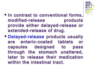  In contrast to conventional forms,
modified-release products
provide either delayed-release or
extended-release of drug.
 Delayed-release products usually
are enteric-coated tablets or
capsules designed to pass
through the stomach unaltered,
later to release their medication
within the intestinal tract.
 