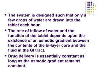  The system is designed such that only a
few drops of water are drawn into the
tablet each hour.
 The rate of inflow of water and the
function of the tablet depends upon the
existence of an osmotic gradient between
the contents of the bi-layer core and the
fluid in the GI tract.
 Drug delivery is essentially constant as
long as the osmotic gradient remains
constant.
 