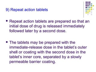 9) Repeat action tablets
 Repeat action tablets are prepared so that an
initial dose of drug is released immediately
followed later by a second dose.
 The tablets may be prepared with the
immediate-release dose in the tablet’s outer
shell or coating with the second dose in the
tablet’s inner core, separated by a slowly
permeable barrier coating.
 