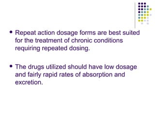  Repeat action dosage forms are best suited
for the treatment of chronic conditions
requiring repeated dosing.
 The drugs utilized should have low dosage
and fairly rapid rates of absorption and
excretion.
 