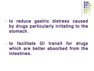 - to reduce gastric distress caused
by drugs particularly irritating to the
stomach.
- to facilitate GI transit for drugs
which are better absorbed from the
intestines.
 