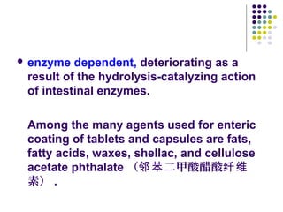  enzyme dependent, deteriorating as a
result of the hydrolysis-catalyzing action
of intestinal enzymes.
Among the many agents used for enteric
coating of tablets and capsules are fats,
fatty acids, waxes, shellac, and cellulose
acetate phthalate （ 二甲酸醋酸邻苯 纤维
素） .
 