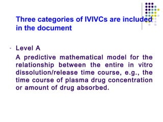 Three categories of IVIVCs are included
in the document
- Level A
A predictive mathematical model for the
relationship between the entire in vitro
dissolution/release time course, e.g., the
time course of plasma drug concentration
or amount of drug absorbed.
 