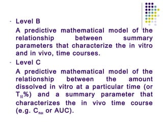 - Level B
A predictive mathematical model of the
relationship between summary
parameters that characterize the in vitro
and in vivo, time courses.
- Level C
A predictive mathematical model of the
relationship between the amount
dissolved in vitro at a particular time (or
T50%) and a summary parameter that
characterizes the in vivo time course
(e.g. Cmax or AUC).
 