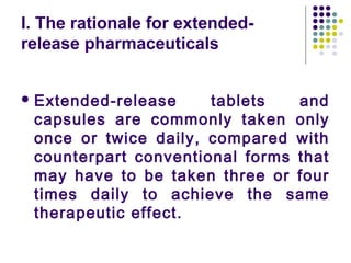 I. The rationale for extended-
release pharmaceuticals
 Extended-release tablets and
capsules are commonly taken only
once or twice daily, compared with
counterpart conventional forms that
may have to be taken three or four
times daily to achieve the same
therapeutic effect.
 