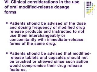 VI. Clinical considerations in the use
of oral modified-release dosage
forms
 Patients should be advised of the dose
and dosing frequency of modified drug
release products and instructed to not
use them interchangeably or
concomitantly with immediate-release
forms of the same drug.
 Patients should be advised that modified-
release tablets and capsules should not
be crushed or chewed since such action
would compromise their drug release
features.
 