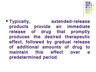  Typically, extended-release
products provide an immediate
release of drug that promptly
produces the desired therapeutic
effect, followed by gradual release
of additional amounts of drug to
maintain this effect over a
predetermined period.
 