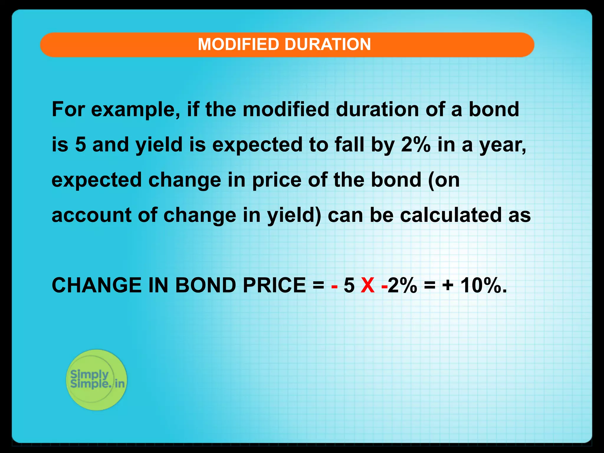 MODIFIED DURATION

For example, if the modified duration of a bond
is 5 and yield is expected to fall by 2% in a year,
expected change in price of the bond (on
account of change in yield) can be calculated as
CHANGE IN BOND PRICE = - 5 X -2% = + 10%.

 