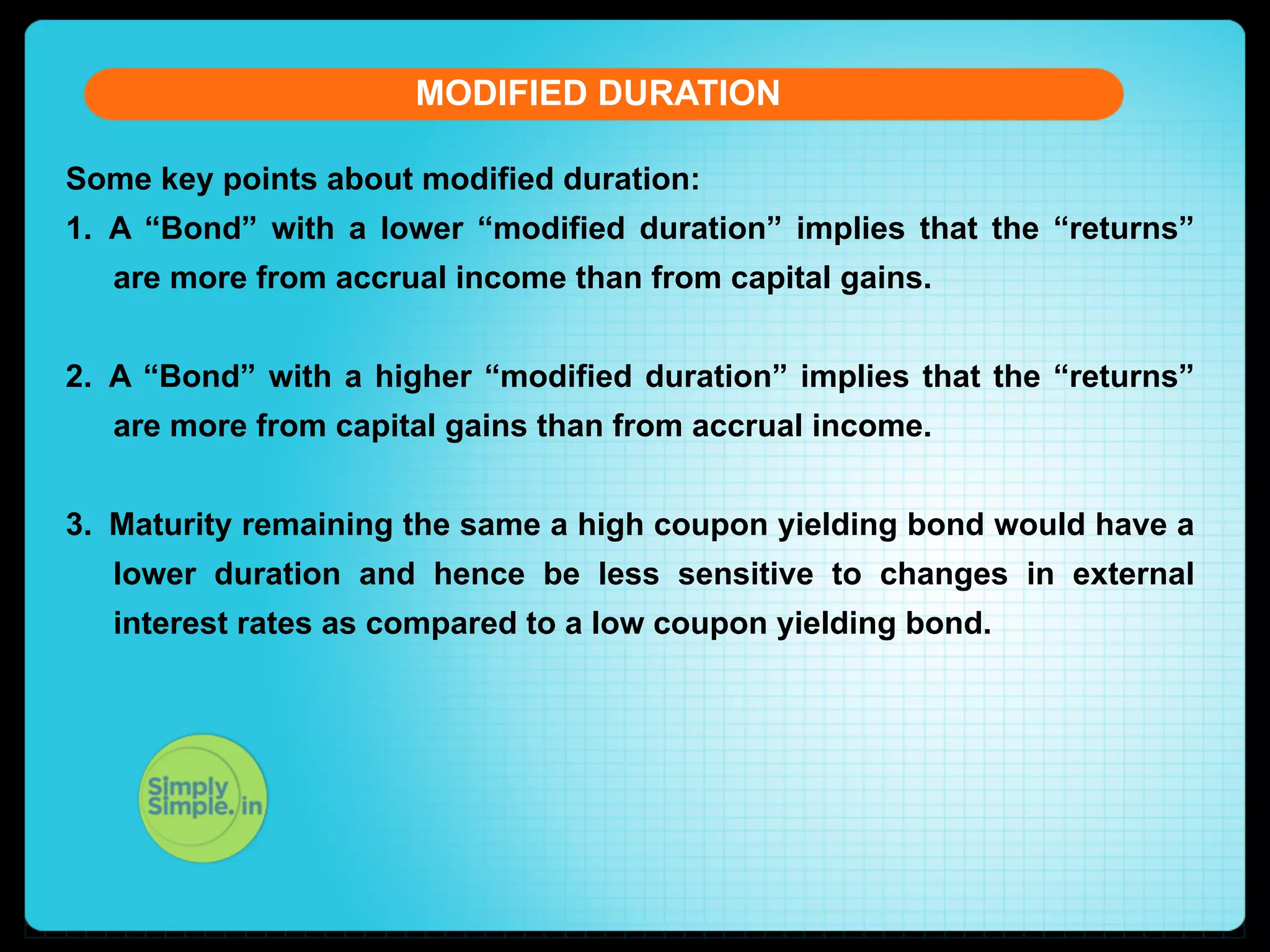 MODIFIED DURATION
Some key points about modified duration:
1.  A “Bond” with a lower “modified duration” implies that the “returns”
are more from accrual income than from capital gains.
2.  A “Bond” with a higher “modified duration” implies that the “returns”
are more from capital gains than from accrual income.
3.  Maturity remaining the same a high coupon yielding bond would have a
lower duration and hence be less sensitive to changes in external
interest rates as compared to a low coupon yielding bond.

 