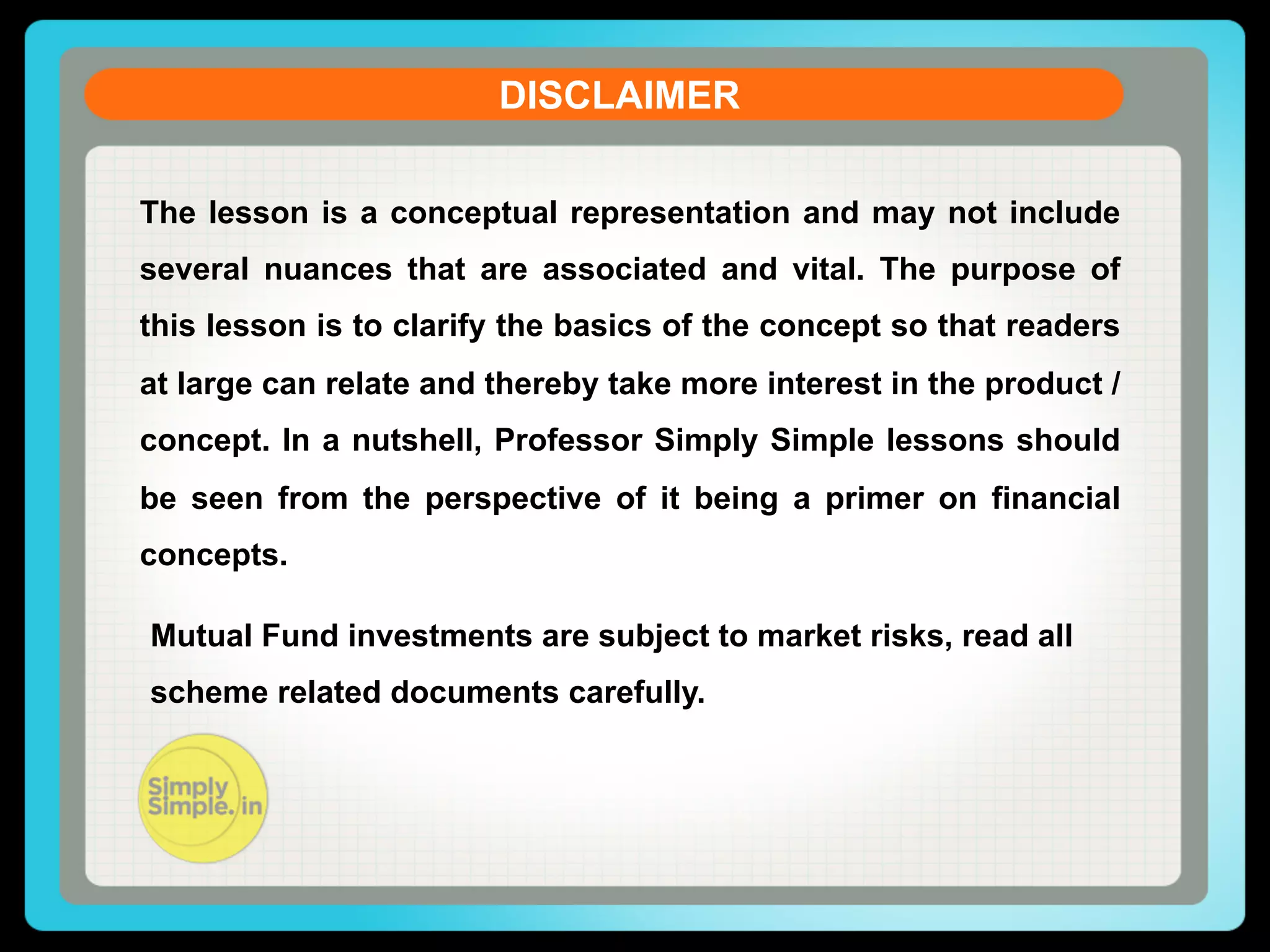 DISCLAIMER
The lesson is a conceptual representation and may not include
several nuances that are associated and vital. The purpose of
this lesson is to clarify the basics of the concept so that readers
at large can relate and thereby take more interest in the product /
concept. In a nutshell, Professor Simply Simple lessons should
be seen from the perspective of it being a primer on financial
concepts.
Mutual Fund investments are subject to market risks, read all
scheme related documents carefully.

 