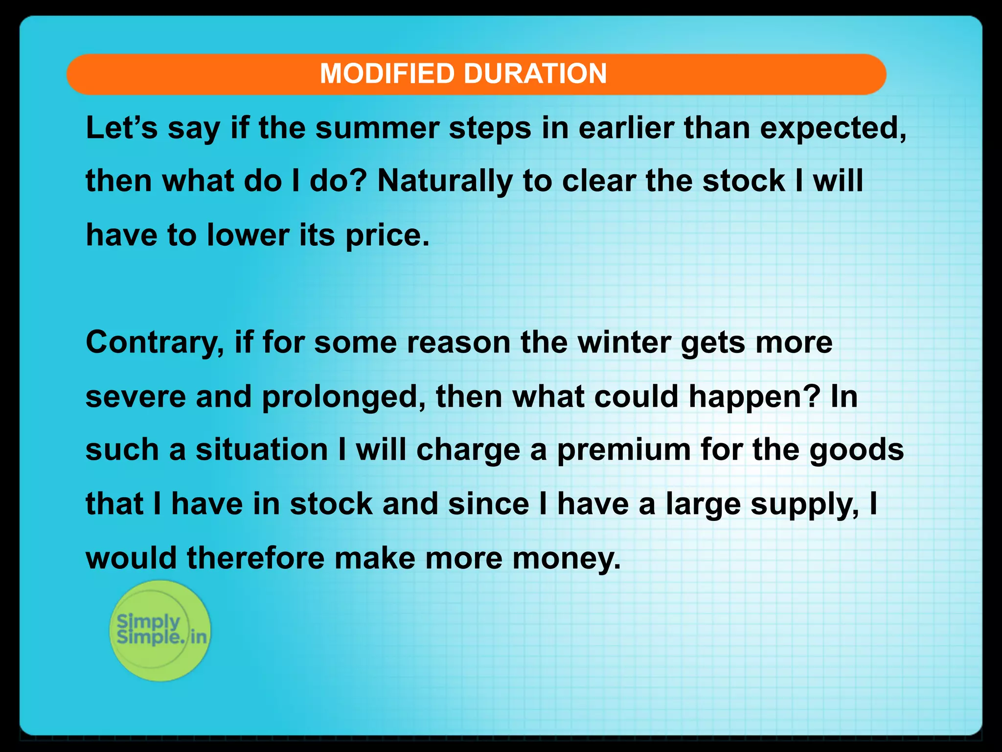 MODIFIED DURATION

Let’s say if the summer steps in earlier than expected,
then what do I do? Naturally to clear the stock I will
have to lower its price.
Contrary, if for some reason the winter gets more
severe and prolonged, then what could happen? In
such a situation I will charge a premium for the goods
that I have in stock and since I have a large supply, I
would therefore make more money.

 