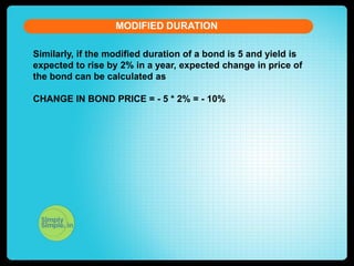MODIFIED DURATION
Similarly, if the modified duration of a bond is 5 and yield is
expected to rise by 2% in a year, expected change in price of
the bond can be calculated as
CHANGE IN BOND PRICE = - 5 * 2% = - 10%

 