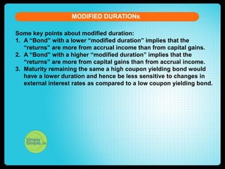 MODIFIED DURATIONs
Some key points about modified duration:
1. A “Bond” with a lower “modified duration” implies that the
“returns” are more from accrual income than from capital gains.
2. A “Bond” with a higher “modified duration” implies that the
“returns” are more from capital gains than from accrual income.
3. Maturity remaining the same a high coupon yielding bond would
have a lower duration and hence be less sensitive to changes in
external interest rates as compared to a low coupon yielding bond.

 