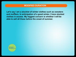 MODIFIED DURATION
Let’s say I am a stockist of winter clothes such as sweaters
and mufflers. In anticipation of a good winter, I have stocked
clothes in excess. My biggest concern is whether I will be
able to sell all these before the onset of summer.

 