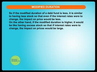 MODIFIED DURATION
So if the modified duration of a debt fund is less, it is similar
to having less stock so that even if the interest rates were to
change, the impact on price would be less.
On the other hand, if the modified duration is higher, it would
be like having excess stock so that if interest rates were to
change, the impact on prices would be large.

 