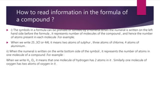How to read information in the formula of
a compound ?
 i) The symbols in a formula can be prefixed or suffixed by a numeral.When the numeral is written on the left
hand side before the formula , it represents number of molecules of the compound , and hence the number
of atoms present in each molecule .For example;
 When we write 2S ,3Cl or 4Al, it means two atoms of sulphur , three atoms of chlorine, 4 atoms of
aluminium .
ii) When the numeral is written on the write bottom side of the symbol , it represents the number of atoms in
one molecule of a compound .For example :
When we write H2, O2, it means that one molecule of hydrogen has 2 atoms in it . Similarly one molecule of
oxygen has two atoms of oxygen in it .
 