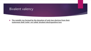 Bivalent valency
 The metallic ion formed by the donation of only two electron from their
outermost shell /orbit are called .bivalent electropositive ions
 