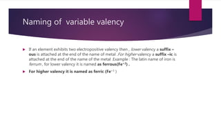 Naming of variable valency
 If an element exhibits two electropositive valency then , lower valency a suffix –
ous is attached at the end of the name of metal .For higher valency a suffix –ic is
attached at the end of the name of the metal .Example : The latin name of iron is
ferrum , for lower valency it is named as ferrous(Fe+2) .
 For higher valency it is named as ferric (Fe+3 )
 