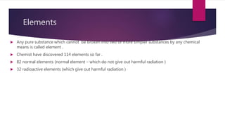 Elements
 Any pure substance which cannot be broken into two or more simpler substances by any chemical
means is called element .
 Chemist have discovered 114 elements so far .
 82 normal elements (normal element – which do not give out harmful radiation )
 32 radioactive elements (which give out harmful radiation )
 