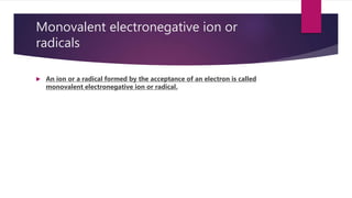 Monovalent electronegative ion or
radicals
 An ion or a radical formed by the acceptance of an electron is called
monovalent electronegative ion or radical.
 