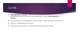 Contd .
 Heterogeneous mixture : When the components that make up a mixture are not
distributed uniformly and can be seen distinctly is called a heterogeneous
mixture .
 The properties of a heterogeneous mixture differ in different parts of the mixture .
 Smoke is a heterogeneous mixture .
 Suspension and emulsion are examples of heterogeneous mixtures .
 