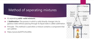 Method of seperating mixtures
 A) separating solid –solid mixtures :
 i) Sublimation :The process in which a solid directly changes into its
gaseous state without passing through its liquid state is called sublimation.
 Principle : This method is used when a mixture contains a component that
can sublime .
 https://youtu.be/6YYrcHLckMw
 
