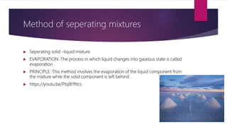 Seperating solid –liquid mixture
 EVAPORATION :The process in which liquid changes into gaseous state is called
evaporation .
 PRINCIPLE :This method involves the evaporation of the liquid component from
the mixture while the solid component is left behind .
 https://youtu.be/PtqlB1fttcs
Method of seperating mixtures
 
