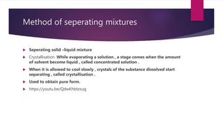 Method of seperating mixtures
 Seperating solid –liquid mixture
 Crystallisation :While evaporating a solution , a stage comes when the amount
of solvent become liquid , called concentrated solution .
 When it is allowed to cool slowly , crystals of the substance dissolved start
separating , called crystallisation .
 Used to obtain pure form.
 https://youtu.be/QdwKhbtzsug
 