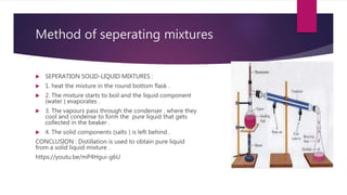 Method of seperating mixtures
 SEPERATION SOLID-LIQUID MIXTURES :
 1. heat the mixture in the round bottom flask .
 2. The mixture starts to boil and the liquid component
(water ) evaporates .
 3. The vapours pass through the condenser , where they
cool and condense to form the pure liquid that gets
collected in the beaker .
 4. The solid components (salts ) is left behind .
CONCLUSION : Distillation is used to obtain pure liquid
from a solid liquid mixture .
https://youtu.be/mP4Hgui-g6U
 