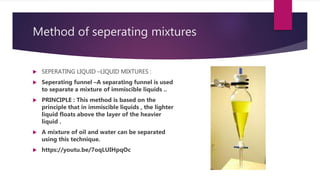 Method of seperating mixtures
 SEPERATING LIQUID –LIQUID MIXTURES :
 Seperating funnel –A separating funnel is used
to separate a mixture of immiscible liquids ..
 PRINCIPLE : This method is based on the
principle that in immiscible liquids , the lighter
liquid floats above the layer of the heavier
liquid .
 A mixture of oil and water can be separated
using this technique.
 https://youtu.be/7oqLUIHpqOc
 