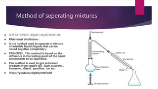 Method of seperating mixtures
 SEPERATION OF LIQUID-LIQUID MIXTURE :
 FRActional distillation :
 It is a method used to separate a mixture
of miscible liquid (liquids that can be
mixed together completely ).
 PRINCIPLE : This method is based on the
difference in the boiling point of the liquid
components to be separated.
 This method is used to get petroleum
products from crudfe loil , such as petrol ,
kerosene , diesel , gasoline , tar etc .
 https://youtu.be/Ag9Dym0Fwd0
 