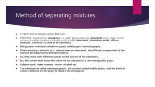 Method of seperating mixtures
 SEPERATION OF LIQUID-LIQUID MIXTURE :
 PRINCIPLE : Based on the adsorption .[ a solid / liquid substance (adsorbate )form a layer on the
surface of another substance (usually a solid ) called adsorbent { aluminium oxide , silicon
dioxoide , cellulose } is used as an adsorbent .
 Using paper technique (whatman paper) called paper chromatography .
 When we place a solution of a mixture over an adsorbent , the different components of the
mixture get adsorbed to different extents .
 So, they move with different speeds on the surface of the adsorbent .
 It is the solvent that drives the solute on the adsorbent i.e chromatographic paper.
 Solvent used : water-acetone , water –alcohol etc.
 The adsorbent is called stationary phase , the solution called mobile phase , and the band of
colours obtained on the paper is called a chromatogram.
 