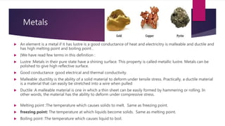 Metals
 An element is a metal if it has lustre is a good conductance of heat and electricitry is malleable and ductile and
has high melting point and boiling point .
 {We have read few terms in this definition :
 Lustre :Metals in their pure state have a shining surface. This property is called metallic lustre. Metals can be
polished to give high reflective surface.
 Good conductance :good electrical and thermal conductivity.
 Malleable :ductility is the ability of a solid material to deform under tensile stress. Practically, a ductile material
is a material that can easily be stretched into a wire when pulled
 Ductile :A malleable material is one in which a thin sheet can be easily formed by hammering or rolling. In
other words, the material has the ability to deform under compressive stress.
 Melting point :The temperature which causes solids to melt. Same as freezing point.
 freezing point: The temperature at which liquids become solids. Same as melting point.
 Boiling point :The temperature which causes liquid to boil.
 