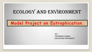 Ecology and Environment
Model Project on Eutrophication.
By :-
Praphool Suman
Galgotias University
 