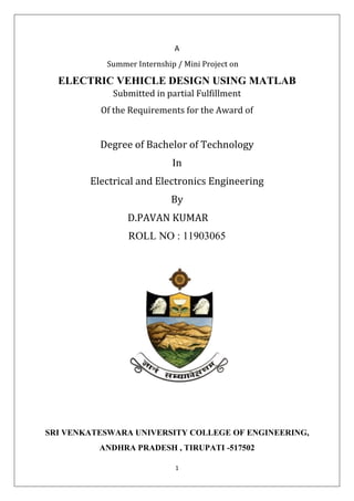 1
A
Summer Internship / Mini Project on
ELECTRIC VEHICLE DESIGN USING MATLAB
Submitted in partial Fulfillment
Of the Requirements for the Award of
Degree of Bachelor of Technology
In
Electrical and Electronics Engineering
By
D.PAVAN KUMAR
ROLL NO : 11903065
SRI VENKATESWARA UNIVERSITY COLLEGE OF ENGINEERING,
ANDHRA PRADESH , TIRUPATI -517502
 
