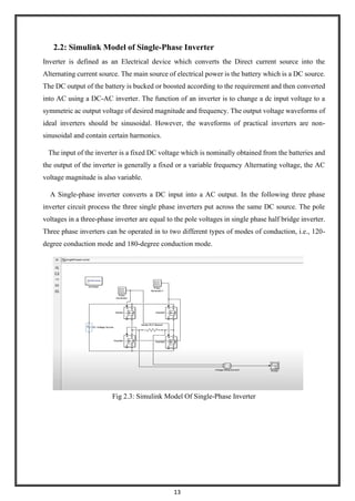 13
2.2: Simulink Model of Single-Phase Inverter
Inverter is defined as an Electrical device which converts the Direct current source into the
Alternating current source. The main source of electrical power is the battery which is a DC source.
The DC output of the battery is bucked or boosted according to the requirement and then converted
into AC using a DC-AC inverter. The function of an inverter is to change a dc input voltage to a
symmetric ac output voltage of desired magnitude and frequency. The output voltage waveforms of
ideal inverters should be sinusoidal. However, the waveforms of practical inverters are non-
sinusoidal and contain certain harmonics.
The input of the inverter is a fixed DC voltage which is nominally obtained from the batteries and
the output of the inverter is generally a fixed or a variable frequency Alternating voltage, the AC
voltage magnitude is also variable.
A Single-phase inverter converts a DC input into a AC output. In the following three phase
inverter circuit process the three single phase inverters put across the same DC source. The pole
voltages in a three-phase inverter are equal to the pole voltages in single phase half bridge inverter.
Three phase inverters can be operated in to two different types of modes of conduction, i.e., 120-
degree conduction mode and 180-degree conduction mode.
Fig 2.3: Simulink Model Of Single-Phase Inverter
 