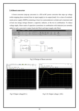16
2.4:Boost converter
A boost converter (step-up converter) is a DC-to-DC power converter that steps up voltage
(while stepping down current) from its input (supply) to its output (load). It is a class of switched-
mode power supply (SMPS) containing at least two semiconductors (a diode and a transistor) and
at least one energy storage element: a capacitor, inductor, or the two in combination. To reduce
voltage ripple, filters made of capacitors (sometimes in combination with inductors) are normally
added to such a converter's output (load-side filter) and input (supply-side filter).
Fig 2.8 Design of Boost converter
Fig 2.9:Input voltage(24 v) Fig 2.10: Output voltage (~48v)
 
