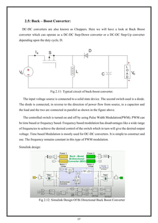 17
2.5: Buck – Boost Converter:
DC-DC converters are also known as Choppers. Here we will have a look at Buck Boost
converter which can operate as a DC-DC Step-Down converter or a DC-DC Step-Up converter
depending upon the duty cycle, D.
Fig 2.11: Typical circuit of buck-boost converter.
The input voltage source is connected to a solid state device. The second switch used is a diode.
The diode is connected, in reverse to the direction of power flow from source, to a capacitor and
the load and the two are connected in parallel as shown in the figure above.
The controlled switch is turned on and off by using Pulse Width Modulation(PWM). PWM can
be time based or frequency based. Frequency based modulation has disadvantages like a wide range
of frequencies to achieve the desired control of the switch which in turn will give the desired output
voltage. Time based Modulation is mostly used for DC-DC converters. It is simple to construct and
use. The frequency remains constant in this type of PWM modulation.
Simulink design:
Fig 2.12: Simulink Design Of Bi Directional Buck Boost Converter
 