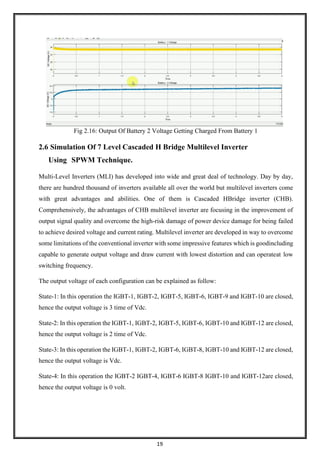 19
Fig 2.16: Output Of Battery 2 Voltage Getting Charged From Battery 1
2.6 Simulation Of 7 Level Cascaded H Bridge Multilevel Inverter
Using SPWM Technique.
Multi-Level Inverters (MLI) has developed into wide and great deal of technology. Day by day,
there are hundred thousand of inverters available all over the world but multilevel inverters come
with great advantages and abilities. One of them is Cascaded HBridge inverter (CHB).
Comprehensively, the advantages of CHB multilevel inverter are focusing in the improvement of
output signal quality and overcome the high-risk damage of power device damage for being failed
to achieve desired voltage and current rating. Multilevel inverter are developed in way to overcome
some limitations of the conventional inverter with some impressive features which is goodincluding
capable to generate output voltage and draw current with lowest distortion and can operateat low
switching frequency.
The output voltage of each configuration can be explained as follow:
State-1: In this operation the IGBT-1, IGBT-2, IGBT-5, IGBT-6, IGBT-9 and IGBT-10 are closed,
hence the output voltage is 3 time of Vdc.
State-2: In this operation the IGBT-1, IGBT-2, IGBT-5, IGBT-6, IGBT-10 and IGBT-12 are closed,
hence the output voltage is 2 time of Vdc.
State-3: In this operation the IGBT-1, IGBT-2, IGBT-6, IGBT-8, IGBT-10 and IGBT-12 are closed,
hence the output voltage is Vdc.
State-4: In this operation the IGBT-2 IGBT-4, IGBT-6 IGBT-8 IGBT-10 and IGBT-12are closed,
hence the output voltage is 0 volt.
 