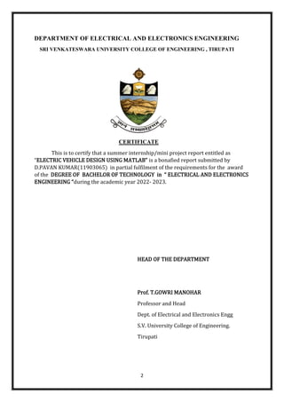 2
DEPARTMENT OF ELECTRICAL AND ELECTRONICS ENGINEERING
SRI VENKATESWARA UNIVERSITY COLLEGE OF ENGINEERING , TIRUPATI
CERTIFICATE
This is to certify that a summer internship/mini project report entitled as
“ELECTRIC VEHICLE DESIGN USING MATLAB” is a bonafied report submitted by
D.PAVAN KUMAR(11903065) in partial fulfilment of the requirements for the award
of the DEGREE OF BACHELOR OF TECHNOLOGY in “ ELECTRICAL AND ELECTRONICS
ENGINEERING “during the academic year 2022- 2023.
HEAD OF THE DEPARTMENT
Prof. T.GOWRI MANOHAR
Professor and Head
Dept. of Electrical and Electronics Engg
S.V. University College of Engineering.
Tirupati
 