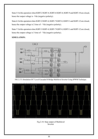20
State-5: In this operation when IGBT-2 IGBT-4, IGBT-6 IGBT-8, IGBT-9 and IGBT-10 are closed,
hence the output voltage is –Vdc (negative polarity).
State-6: In this operation when IGBT-2 IGBT-4, IGBT-7 IGBT-8, IGBT11 and IGBT-12 are closed,
hence the output voltage is 2 time of – Vdc (negative polarity).
State-7: In this operation when IGBT-3 IGBT-4, IGBT-7 IGBT-8, IGBT11 and IGBT-12 are closed,
hence the output voltage is 3 time of – Vdc (negative polarity).
SIMULATION:
FIG 2.17: Simulation Of 7 Level Cascaded H Bridge Multilevel Inverter Using SPWM Technique.
Fig 2.18: Step output of Multilevel
Inverter
 